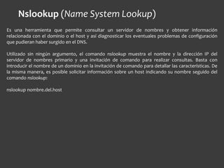 Es una herramienta que permite consultar un servidor de nombres y obtener información
relacionada con el dominio o el host y así diagnosticar los eventuales problemas de configuración
que pudieran haber surgido en el DNS.
Utilizado sin ningún argumento, el comando nslookup muestra el nombre y la dirección IP del
servidor de nombres primario y una invitación de comando para realizar consultas. Basta con
introducir el nombre de un dominio en la invitación de comando para detallar las características. De
la misma manera, es posible solicitar información sobre un host indicando su nombre seguido del
comando nslookup:
nslookup nombre.del.host
Nslookup (Name System Lookup)
 
