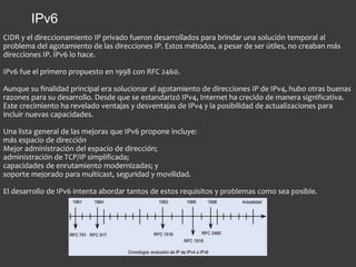 CIDR y el direccionamiento IP privado fueron desarrollados para brindar una solución temporal al
problema del agotamiento de las direcciones IP. Estos métodos, a pesar de ser útiles, no creaban más
direcciones IP. IPv6 lo hace.
IPv6 fue el primero propuesto en 1998 con RFC 2460.
Aunque su finalidad principal era solucionar el agotamiento de direcciones IP de IPv4, hubo otras buenas
razones para su desarrollo. Desde que se estandarizó IPv4, Internet ha crecido de manera significativa.
Este crecimiento ha revelado ventajas y desventajas de IPv4 y la posibilidad de actualizaciones para
incluir nuevas capacidades.
Una lista general de las mejoras que IPv6 propone incluye:
más espacio de dirección
Mejor administración del espacio de dirección;
administración de TCP/IP simplificada;
capacidades de enrutamiento modernizadas; y
soporte mejorado para multicast, seguridad y movilidad.
El desarrollo de IPv6 intenta abordar tantos de estos requisitos y problemas como sea posible.
IPv6
 