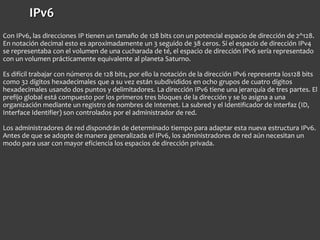 IPv6
Con IPv6, las direcciones IP tienen un tamaño de 128 bits con un potencial espacio de dirección de 2^128.
En notación decimal esto es aproximadamente un 3 seguido de 38 ceros. Si el espacio de dirección IPv4
se representaba con el volumen de una cucharada de té, el espacio de dirección IPv6 sería representado
con un volumen prácticamente equivalente al planeta Saturno.
Es difícil trabajar con números de 128 bits, por ello la notación de la dirección IPv6 representa los128 bits
como 32 dígitos hexadecimales que a su vez están subdivididos en ocho grupos de cuatro dígitos
hexadecimales usando dos puntos y delimitadores. La dirección IPv6 tiene una jerarquía de tres partes. El
prefijo global está compuesto por los primeros tres bloques de la dirección y se lo asigna a una
organización mediante un registro de nombres de Internet. La subred y el Identificador de interfaz (ID,
Interface Identifier) son controlados por el administrador de red.
Los administradores de red dispondrán de determinado tiempo para adaptar esta nueva estructura IPv6.
Antes de que se adopte de manera generalizada el IPv6, los administradores de red aún necesitan un
modo para usar con mayor eficiencia los espacios de dirección privada.
 