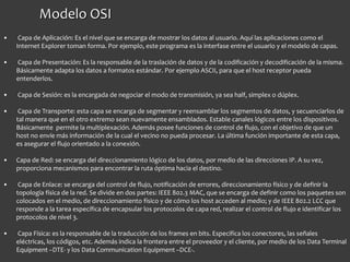 Modelo OSI
• Capa de Aplicación: Es el nivel que se encarga de mostrar los datos al usuario. Aquí las aplicaciones como el
Internet Explorer toman forma. Por ejemplo, este programa es la interfase entre el usuario y el modelo de capas.
• Capa de Presentación: Es la responsable de la traslación de datos y de la codificación y decodificación de la misma.
Básicamente adapta los datos a formatos estándar. Por ejemplo ASCII, para que el host receptor pueda
entenderlos.
• Capa de Sesión: es la encargada de negociar el modo de transmisión, ya sea half, simplex o dúplex.
• Capa de Transporte: esta capa se encarga de segmentar y reensamblar los segmentos de datos, y secuenciarlos de
tal manera que en el otro extremo sean nuevamente ensamblados. Estable canales lógicos entre los dispositivos.
Básicamente permite la multiplexación. Además posee funciones de control de flujo, con el objetivo de que un
host no envíe más información de la cual el vecino no pueda procesar. La última función importante de esta capa,
es asegurar el flujo orientado a la conexión.
• Capa de Red: se encarga del direccionamiento lógico de los datos, por medio de las direcciones IP. A su vez,
proporciona mecanismos para encontrar la ruta óptima hacia el destino.
• Capa de Enlace: se encarga del control de flujo, notificación de errores, direccionamiento físico y de definir la
topología física de la red. Se divide en dos partes: IEEE 802.3 MAC, que se encarga de definir como los paquetes son
colocados en el medio, de direccionamiento físico y de cómo los host acceden al medio; y de IEEE 802.2 LCC que
responde a la tarea específica de encapsular los protocolos de capa red, realizar el control de flujo e identificar los
protocolos de nivel 3.
• Capa Física: es la responsable de la traducción de los frames en bits. Especifica los conectores, las señales
eléctricas, los códigos, etc. Además indica la frontera entre el proveedor y el cliente, por medio de los Data Terminal
Equipment –DTE- y los Data Communication Equipment –DCE-.
 