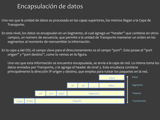 Encapsulación de datos
Segmento
Paquete Trama/Frame
Datos
Datos
Paquete
Segmento
Datos
DPSP …
PROTS IP D IP
S MAC D MAC
Una vez que la unidad de datos es procesada en las capas superiores, los mismos llegan a la Capa de
Transporte.
En este nivel, los datos se encapsulan en un Segmento, el cual agrega un “header” que contiene en otros
campos, un número de secuencia, que permite a la unidad de Transporte mantener un orden en los
segmentos al momento de reensamblar la información.
En la capa 4 del OSI, el campo clave para el direccionamiento es el campo “port”. Este posee el “port
origen” y “port destino”, como lo vemos en la figura.
Una vez que esta información se encuentra encapsulada, se envía a la capa de red. La misma toma los
datos enviados por Transporte, y le agrega el header de nivel 3. Este encabeza contiene
principalmente la dirección IP origen y destino, que emplea para rutear los paquetes en la red.
 