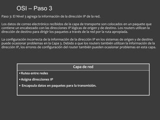 OSI – Paso 3
Capa de red
•Rutea entre redes
•Asigna direcciones IP
• Encapsula datos en paquetes para la transmisión.
Paso 3: El Nivel 3 agrega la información de la dirección IP de la red.
Los datos de correo electrónico recibidos de la capa de transporte son colocados en un paquete que
contiene un encabezado con las direcciones IP lógicas de origen y de destino. Los routers utilizan la
dirección de destino para dirigir los paquetes a través de la red por la ruta apropiada.
La configuración incorrecta de la información de la dirección IP en los sistemas de origen y de destino
puede ocasionar problemas en la Capa 3. Debido a que los routers también utilizan la información de la
dirección IP, los errores de configuración del router también pueden ocasionar problemas en esta capa.
 