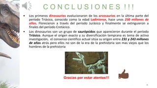 3
C O N C L U S I O N E S ! ! !
• Los primeros dinosaurios evolucionaron de los arcosaurios en la última parte del
período Triásico, conocido como la edad Ladiniense, hace unos 230 millones de
años. Florecieron a través del período Jurásico y finalmente se extinguieron a
finales del período Cretácico.
• Los dinosaurios son un grupo de saurópsidos que aparecieron durante el período
Triásico. Aunque el origen exacto y su diversificación temprana es tema de activa
investigación, el consenso científico actual sitúa su origen entre 231 y 243 millones
de años atrás pero ellos no son de la era de la prehistoria son mas viejos que los
hombres de la prehistoria
Gracias por estar atentos!!!
 