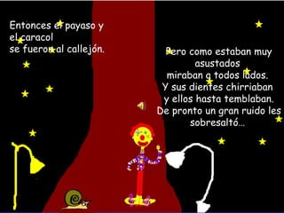 Entonces el payaso y el caracol se fueron al callejón. Pero como estaban muy asustados miraban a todos lados. Y sus dientes chirriaban y ellos hasta temblaban. De pronto un gran ruido les sobresaltó… 