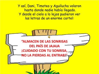 Y así, Dani, Timoteo y Aguilucha volaron  hasta donde nadie había llegado. Y desde el cielo a lo lejos pudieron verlas letras de un enorme cartel:“ALMACEN DE LAS SONRISAS DEL PAÍS DE JAJAJA¡CUIDADO CON TU SONRISA, NO LA PIERDAS AL ENTRAR!”