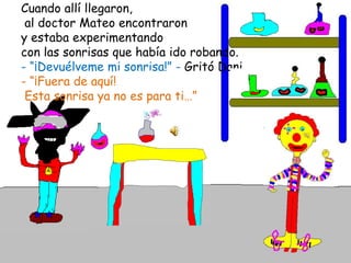 Cuando allí llegaron,  al doctor Mateo encontraron y estaba experimentando con las sonrisas que había ido robando.- “¡Devuélveme mi sonrisa!” - Gritó Dani.- “¡Fuera de aquí! Esta sonrisa ya no es para ti…” 
