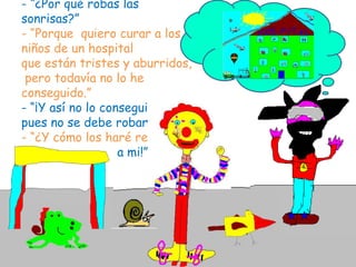 - “¿Por qué robas las sonrisas?”- “Porque  quiero curar a los niños de un hospital que están tristes y aburridos, pero todavía no lo he conseguido.”- “¡Y así no lo conseguirás pues no se debe robar!”  - “¿Y cómo los haré reír?” - “¡Eso déjamelo a mi!”