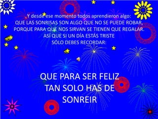 Y desde ese momento todos aprendieron algo:QUE LAS SONRISAS SON ALGO QUE NO SE PUEDE ROBAR, PORQUE PARA QUE NOS SIRVAN SE TIENEN QUE REGALAR.ASÍ QUE SI UN DÍA ESTÁS TRISTE SÓLO DEBES RECORDAR:QUE PARA SER FELIZ TAN SOLO HAS DE SONREIR