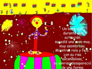 Un buen día,  durante una actuación sucedió una cosa muy, muy asombrosa. Mientras reía y reía , con su risa escandalosa,su sonrisa desapareció de una forma misteriosa.