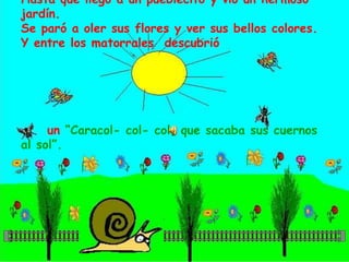 Hasta que llegó a un pueblecito y vio un hermoso jardín.Se paró a oler sus flores y ver sus bellos colores.Y entre los matorrales  descubrió      un “Caracol- col- col, que sacaba sus cuernos al sol”. 