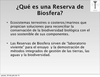 ¿Qué es una Reserva de
Biosfera?
• Ecosistemas terrestres o costeros/marinos que
propician soluciones para reconciliar la
conservación de la biodiversidad biológica con el
uso sostenible de sus componentes.
• Las Reservas de Biosfera sirven de “laboratorio
viviente” para el ensayo y la demostración de
métodos integrados de gestión de las tierras, las
aguas y la biodiversidad.
jueves, 24 de julio de 14
 