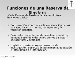 Funciones de una Reserva de
BiosferaCada Reserva de Biosfera debe cumplir tres
funciones básicas:
! Conservación: contribuir a la conservación de los
paisajes, los ecosistemas, las especies y la
variación genética.
! Desarrollo: fomentar un desarrollo económico y
humano sostenible desde los puntos de vista
sociocultural y ecológico.
! Logística: prestar apoyo a proyectos de
investigación, observación permanente, educación
e intercambio de información.
jueves, 24 de julio de 14
 