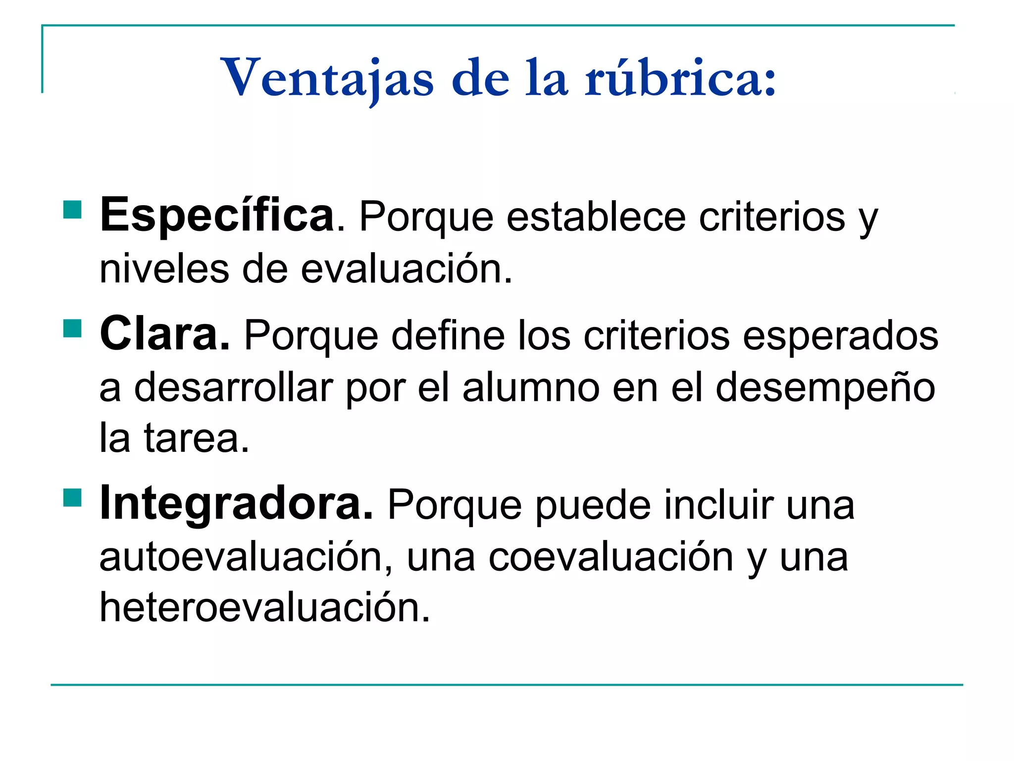 Ventajas de la rúbrica:
 Específica. Porque establece criterios y
niveles de evaluación.
 Clara. Porque define los criterios esperados
a desarrollar por el alumno en el desempeño
la tarea.
 Integradora. Porque puede incluir una
autoevaluación, una coevaluación y una
heteroevaluación.
 
