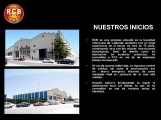 NUESTROS INICIOS
•

RCB es una empresa ubicada en la localidad
valenciana de Catarroja. Avalados con un larga
experiencia en el sector de mas de 70 años,
combinando esta con las ultimas innovaciones
tecnológicas, tanto en diseño como en
fabricación
de
nuestros
productos,
ha
convertido a RCB en una de las empresas
lideres del mercado.

•

El uso de nuevos materiales, un riguroso control
de calidad, así como la preocupación por
un
ahorro energético eficiente, da como
resultado final un producto de la mas alta
calidad.

•

Nuestro objetivo fundamental es lograr la
satisfacción total del cliente, lo que se ha
convertido en una de nuestras señas de
identidad.

 