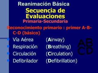 Secuencia de Evaluaciones Primaria-Secundaria Reconocimiento primario : primer A-B-C-D (básico) Vía Aérea  ( A irway) Respiración  ( B reathing) Circulación  ( C irculation) Defibrilador  ( D efibrillation) Reanimación B á sica 