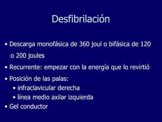 Desfibrilación Descarga monofásica de 360 joul o bifásica de 120 o 200 joules  Recurrente: empezar con la energía que lo revirtió Posición de las palas: infraclavicular derecha línea medio axilar izquierda Gel conductor  
