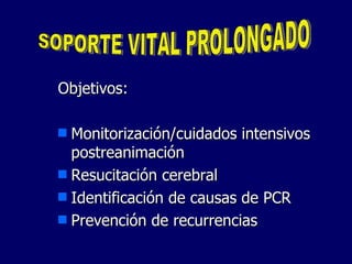 Objetivos: Monitorización/cuidados intensivos postreanimación Resucitación cerebral Identificación de causas de PCR Prevención de recurrencias SOPORTE VITAL PROLONGADO 