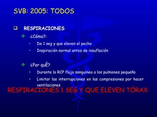 SVB: 2005: TODOS RESPIRACIONES   ¿Cómo?:  De 1 seg y que eleven el pecho Inspiración normal antes de insuflación ¿Por qué? Durante la RCP flujo sanguíneo a los pulmones pequeño Limitar las interrupciones en las compresiones por hacer ventilaciones RESPIRACIONES 1 SEG Y QUE ELEVEN TÓRAX 
