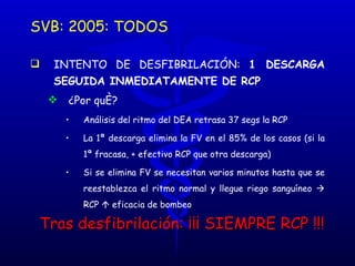 SVB: 2005: TODOS INTENTO DE DESFIBRILACIÓN:  1 DESCARGA SEGUIDA INMEDIATAMENTE DE RCP ¿Por qué? Análisis del ritmo del DEA retrasa 37 segs la RCP  La 1ª descarga elimina la FV en el 85% de los casos (si la 1ª fracasa, + efectivo RCP que otra descarga) Si se elimina FV se necesitan varios minutos hasta que se reestablezca el ritmo normal y llegue riego sanguíneo    RCP     eficacia de bombeo Tras desfibrilación: ¡¡¡ SIEMPRE RCP !!! 