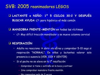 SVB: 2005  reanimadores LEGOS LACTANTE o NIÑO: 1º 5 CICLOS 30:2 Y DESPUÉS BUSCAR AYUDA  ¿?: paro hipóxico el más común MANIOBRA FRENTE-MENTÓN  en todas las víctimas  ¿?: Muy difícil tracción mandibular y se mueve columna cervical RESPIRACIÓN   Adulto no reacciona    abrir vía aérea y comprobar 5-10 segs si respiración “NORMAL”. En niños y lactantes valorar solo presencia o ausencia (VER, OIR Y SENTIR) Si el pecho no se eleva en la 1ª insuflación:  Comprobar si tiene c extraño en la boca y extraer  Sino comprobar maniobra frente-mentón.  No comprobar más de 2 veces ¿?: difícil valorar si boqueo o respiración agónica 