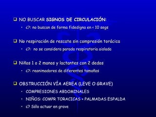 NO BUSCAR  SIGNOS DE CIRCULACIÓN :  ¿?: no buscan de forma fidedigna en < 10 segs No respiración de rescate sin compresión torácica ¿?:  no se considera parada respiratoria aislada Niños 1 o 2 manos y lactantes con 2 dedos ¿?: reanimadores de diferentes tamaños OBSTRUCCIÓN VÍA AEREA (LEVE O GRAVE) COMPRESIONES ABDOMINALES NIÑOS: COMPR TORACICAS + PALMADAS ESPALDA ¿? Sólo actuar en grave 