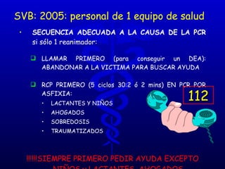 SVB: 2005: personal de 1 equipo de salud SECUENCIA ADECUADA A LA CAUSA DE LA PCR  si sólo 1 reanimador: LLAMAR PRIMERO (para conseguir un DEA): ABANDONAR A LA VICTIMA PARA BUSCAR AYUDA RCP PRIMERO (5 ciclos 30:2 ó 2 mins) EN PCR POR ASFIXIA: LACTANTES Y NIÑOS  AHOGADOS SOBREDOSIS TRAUMATIZADOS !!!!!!SIEMPRE PRIMERO PEDIR AYUDA EXCEPTO NIÑOS y LACTANTES, AHOGADOS, SOBREDOSIS Y TRAUMAS (ASFIXIA)!!!!!! 112 