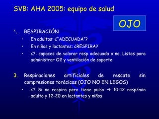 RESPIRACIÓN  En adultos: ¿“ADECUADA”?  En niños y lactantes: ¿RESPIRA?  ¿?: capaces de valorar resp adecuada o no. Listos para administrar O2 y ventilación de soporte Respiraciones artificiales de rescate sin compresiones torácicas (OJO NO EN LEGOS) ¿? Si no respira pero tiene pulso    10-12 resp/min adulto y 12-20 en lactantes y niños SVB: AHA 2005: equipo de salud OJO 