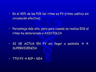 En el 40% de las PCR 1er ritmo es FV (ritmo caótico sin circulación efectiva) Porcentaje más alto, pero para cuando se realiza ECG el ritmo ha deteriorado a ASISTOLIA SI SE ACTUA EN FV sin llegar a asistolia       SUPERVIVENCIA TTO FV    RCP + DEA 