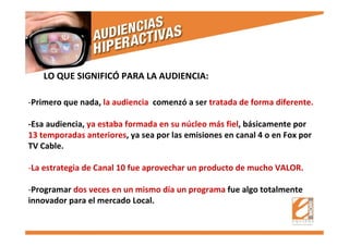 -Primero que nada, la audiencia comenzó a ser tratada de forma diferente.
-Esa audiencia, ya estaba formada en su núcleo más fiel, básicamente por
13 temporadas anteriores, ya sea por las emisiones en canal 4 o en Fox por
TV Cable.
-La estrategia de Canal 10 fue aprovechar un producto de mucho VALOR.
-Programar dos veces en un mismo día un programa fue algo totalmente
innovador para el mercado Local.
LO QUE SIGNIFICÓ PARA LA AUDIENCIA:
 