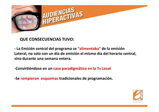 QUE CONSECUENCIAS TUVO:
- La Emisión central del programa se “alimentaba” de la emisión
Lateral, no solo con un día de emisión el mismo día del horario central,
sino durante una semana entera.
-Convirtiéndose en un caso paradigmático en la Tv Local
-Se rompieron esquemas tradicionales de programación.
 