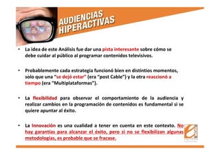 .
• La idea de este Análisis fue dar una pista interesante sobre cómo se
debe cuidar al público al programar contenidos televisivos.
• Probablemente cada estrategia funcionó bien en distintios momentos,
solo que una “se dejó estar” (era “post Cable”) y la otra reaccionó a
tiempo (era “Multiplataformas”).
•• LaLa flexibilidadflexibilidad para observar el comportamiento de la audiencia y
realizar cambios en la programación de contenidos es fundamental si se
quiere apuntar al éxito.
•• LaLa InnovaciInnovacióónn es una cualidad a tener en cuenta en este contexto. No
hay garantías para alcanzar el éxito, pero si no se flexibilizan algunas
metodologías, es probable que se fracase.
 