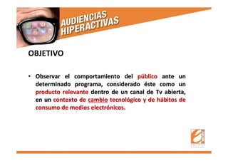 OBJETIVO
•• Observar el comportamiento delObservar el comportamiento del ppúúblicoblico ante unante un
determinado programa, consideradodeterminado programa, considerado ééste como unste como un
producto relevanteproducto relevante dentro de un canal dedentro de un canal de TvTv abierta,abierta,
en unen un contexto decontexto de cambiocambio tecnoltecnolóógico y de hgico y de háábitos debitos de
consumo de medios electrconsumo de medios electróónicos.nicos.
 