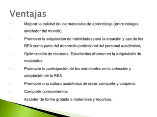  Mejorar la calidad de los materiales de aprendizaje (entre colegas
alrededor del mundo)
 Promover la adquisición de habilidades para la creación y uso de los
REA como parte del desarrollo profesional del personal académico;
 Optimización de recursos. Estudiantes ahorran en la adquisición de
materiales.
 Promover la participación de los estudiantes en la selección y
adaptación de la REA
 Promover una cultura académica de crear, compartir y cooperar.
 Compartir conocimientos.
 Acceder de forma gratuita a materiales y recursos.
 