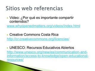  Video: ¿Por qué es importante compartir
contenidos?
www.whyopenedmatters.org/videos/index.html
 Creative Commons Costa Rica
http://cr.creativecommons.org/licencias/
 UNESCO: Recursos Educativos Abiertos
http://www.unesco.org/new/es/communication-and-
information/access-to-knowledge/open-educational-
resources/
 