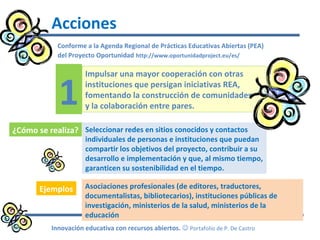 Conforme a la Agenda Regional de Prácticas Educativas Abiertas (PEA)
del Proyecto Oportunidad http://www.oportunidadproject.eu/es/
Acciones
Innovación educativa con recursos abiertos.  Portafolio de P. De Castro
Impulsar una mayor cooperación con otras
instituciones que persigan iniciativas REA,
fomentando la construcción de comunidades
y la colaboración entre pares.
Seleccionar redes en sitios conocidos y contactos
individuales de personas e instituciones que puedan
compartir los objetivos del proyecto, contribuir a su
desarrollo e implementación y que, al mismo tiempo,
garanticen su sostenibilidad en el tiempo.
1
¿Cómo se realiza?
Ejemplos Asociaciones profesionales (de editores, traductores,
documentalistas, bibliotecarios), instituciones públicas de
investigación, ministerios de la salud, ministerios de la
educación
 