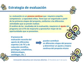 Estrategia de evaluación
Innovación educativa con recursos abiertos.  Portafolio de P. De Castro
La evaluación es un proceso continuo que requiere empeño,
competencia y capacidad crítica. Tiene que ser organizada a partir
de las primeras etapas del proyecto, conforme a las diferentes
actividades que se prevén realizar.
El análisis de los resultados de la evaluación, requieren el ajuste del
programa con el fin de mejorarlo y aprovechar mejor de las
oportunidades que se presenten.
El proceso de
evaluación necesita del
aporte de diferentes
expertos ( de TIC y de
redacción científica,
psicólogos, estadísticos,
bibliotecólogos,
sociólogos, etc. )
pueden contribuir
en diferentes etapas del proceso
y determinar un ajuste y mejora
continua del proyecto mismo
 