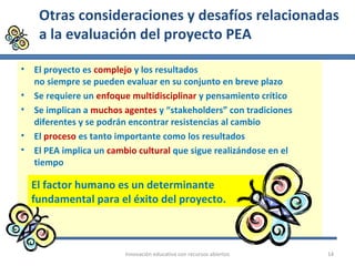 Otras consideraciones y desafíos relacionadas
a la evaluación del proyecto PEA
• El proyecto es complejo y los resultados
no siempre se pueden evaluar en su conjunto en breve plazo
• Se requiere un enfoque multidisciplinar y pensamiento crítico
• Se implican a muchos agentes y “stakeholders” con tradiciones
diferentes y se podrán encontrar resistencias al cambio
• El proceso es tanto importante como los resultados
• El PEA implica un cambio cultural que sigue realizándose en el
tiempo
Innovaciòn educativa con recursos abiertos 14
El factor humano es un determinante
fundamental para el éxito del proyecto.
 