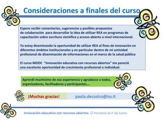 paola.decastro@iss.it
Consideraciones a finales del curso
Espero recibir comentarios, sugerencias y posibles propuestas
de colaboración para desarrollar la idea de utilizar REA en programas de
capacitación sobre escritura científica y acceso abierto a nivel internacional.
Ya estoy diseminando la oportunidad de utilizar REA al fines de innovación en
diferentes ámbitos institucionales y en particular dentro de mi actividad
profesional de diseminación de informaciones en el marco de la salud pública
El curso MOOC “Innovación educativa con recursos abiertos” me pareció
una excelente oportunidad de crecimiento profesional e individual.
¡Muchas gracias!
Innovación educativa con recursos abiertos.  Portafolio de P. De Castro
Aprendí muchísimo de esa experiencia y agradezco a todos,
organizadores, facilitadores y participantes….
 