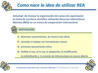 Como nace la idea de utilizar REA
Innovación educativa con recursos abiertos.  Portafolio de P. De Castro
1) diseminar conocimientos de manera más eficaz
2) aprender a trabajar con herramientas nuevas
3) promover pensamiento crítico
4) facilitar el uso, el re-uso, la adaptación, la modificación,
la redistribución y la creación de informaciones en acceso abierto
Voluntad de innovar la organización de cursos de capacitación
en tema de escritura científica utilizando Recursos Informativos
Abiertos (REA) en un marco de cooperación internacional
MOTIVACIÓN
 