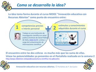 Como se desarrolla la idea?
Innovación educativa con recursos abiertos.  Portafolio de P. De Castro
La idea toma forma durante el curso MOOC “Innovación educativa con
Recursos Abiertos” como punto de encuentro entre:
+Trabajo en una institución de
investigación científica en salud
publica (Instituto de Salud Pública
de Italia, www.iss.it) y estoy a
cargo de la diseminación de
informaciones científicas
competencias previas
e interés personal
estímulos y conocimientos
adquiridos durante el curso1 2
El encuentro entre las dos esferas es mucho más que las suma de ellas.
Véase las potencialidades ya presentes en el Portafolio realizado en la semana 2
http://www.slideshare.net/paodecas/escitura-cientifica-rea-pdecastro
 