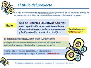 El título del proyecto
Resulta muy importante definir el título del proyecto, en las primeras etapas de
su desarrollo de la idea, de acuerdo los que van a colaborar al proyecto.
Innovación educativa con recursos abiertos.  Portafolio de P. De Castro
Uso de Recursos Educativos Abiertos
en la organización de cursos internacionales
de capacitación para mejorar la producción
y la diseminación de artículos científicos
Cada palabra tiene una motivación por estar allí implicando:
actividades, agentes, finalidades, conceptos, ideas, etc.
Título
¿Resulta bastante
“informativo”?
Cuando el proyecto se desarrolle, el título mismo
puede cambiar forma para llegar a ser más “comunicativo”
EL TÍTULO REPRESENTA UNA GUÍA IMPORTANTE
 