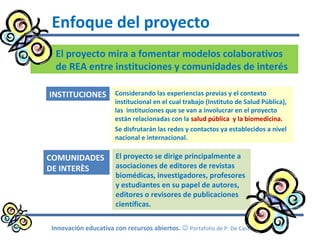 El proyecto mira a fomentar modelos colaborativos
de REA entre instituciones y comunidades de interés
Enfoque del proyecto
Innovación educativa con recursos abiertos.  Portafolio de P. De Castro
Considerando las experiencias previas y el contexto
institucional en el cual trabajo (Instituto de Salud Pública),
las instituciones que se van a involucrar en el proyecto
están relacionadas con la salud pública y la biomedicina.
Se disfrutarán las redes y contactos ya establecidos a nivel
nacional e internacional.
INSTITUCIONES
El proyecto se dirige principalmente a
asociaciones de editores de revistas
biomédicas, investigadores, profesores
y estudiantes en su papel de autores,
editores o revisores de publicaciones
científicas.
COMUNIDADES
DE INTERÈS
 