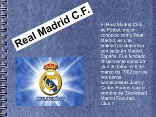 Real Madrid C.F.
El Real Madrid Club
de Fútbol, mejor
conocido como Real
Madrid, es una
entidad polideportiva
con sede en Madrid,
España. Fue fundado
oficialmente como un
club de fútbol el 6 de
marzo de 1902 por los
hermanos
barceloneses Juan y
Carlos Padrós bajo el
nombre de (Sociedad)
Madrid Foot-ball
Club.1
 