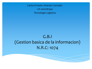Carlos Ernesto Jimenez Corredor
               I.D: 000287941
            Tecnologia Logistica




              G.B.I
(Gestion basica de la informacion)
           N.R.C: 1074
 