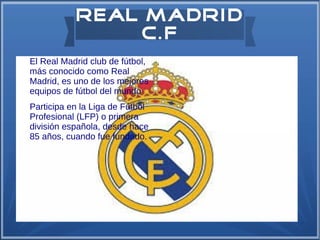 Real Madrid
C.F
●

●

El Real Madrid club de fútbol,
más conocido como Real
Madrid, es uno de los mejores
equipos de fútbol del mundo
Participa en la Liga de Fútbol
Profesional (LFP) o primera
división española, desde hace
85 años, cuando fue fundado.

 