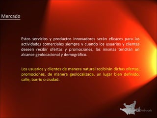 Mercado Estos servicios y productos innovadores serán eficaces para las actividades comerciales siempre y cuando los usuarios y clientes deseen recibir ofertas y promociones, las mismas tendrán un alcance geolocacional y demográfico. Los usuarios y clientes de manera natural recibirán dichas ofertas, promociones, de manera geolocalizada, un lugar bien definido, calle, barrio o ciudad. 