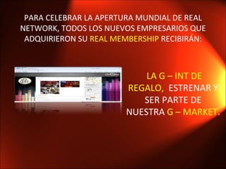 PARA CELEBRAR LA APERTURA MUNDIAL DE REAL NETWORK, TODOS LOS NUEVOS EMPRESARIOS QUE ADQUIRIERON SU  REAL MEMBERSHIP  RECIBIRÁN: LA G – INT DE REGALO,  ESTRENAR Y SER PARTE DE NUESTRA  G – MARKET.  