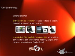 Funcionamiento ¡Impresionante! El tráfico RC se acumula  y lo usas en todo el sistema integral de comunicación de Goghu. Los créditos COL también se acumulan  y los utilizas canjeándolos por aplicaciones, regalos, juegos entre otros en la plataforma  Goghu Social. 