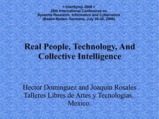 < InterSymp 2008 >
           20th International Conference on
     Systems Research, Informatics and Cybernetics
       (Baden-Baden, Germany, July 24-30, 2008)




Real People, Technology, And
   Collective Intelligence


Hector Dominguez and Joaquin Rosales
Talleres Libres de Artes y Tecnologias.
                Mexico.
 