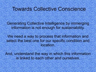 Towards Collective Conscience

Generating Collective Intelligence by immerging
  information is not enough for sustainability.

 We need a way to process that information and
select the best one for our specific condition and
                     location.

And, understand the way in which this information
      is linked to each other and ourselves.
 
